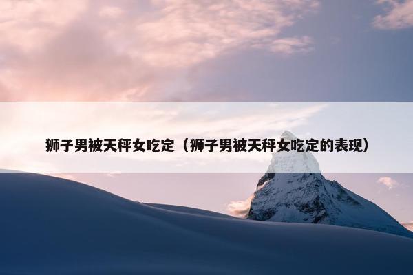 狮子男被天秤女吃定（狮子男被天秤女吃定的表现）