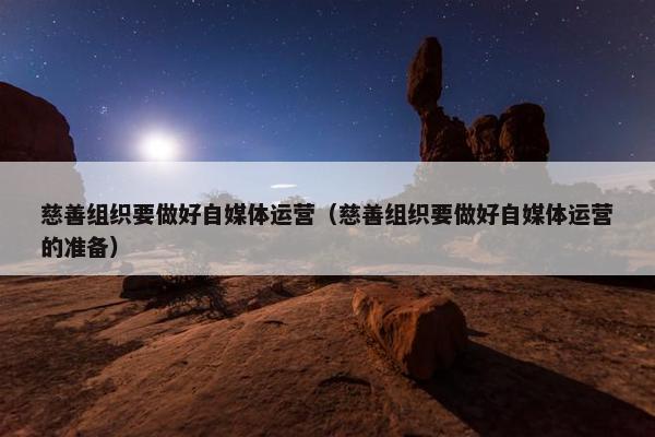 慈善组织要做好自媒体运营（慈善组织要做好自媒体运营的准备）