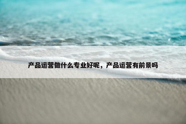 产品运营做什么专业好呢，产品运营有前景吗