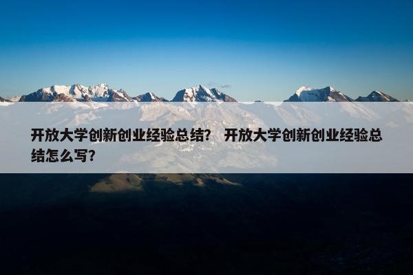 开放大学创新创业经验总结？ 开放大学创新创业经验总结怎么写？