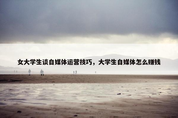 女大学生谈自媒体运营技巧，大学生自媒体怎么赚钱