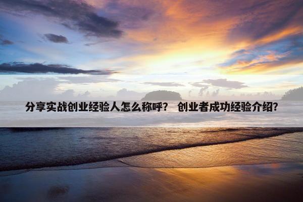 分享实战创业经验人怎么称呼？ 创业者成功经验介绍？