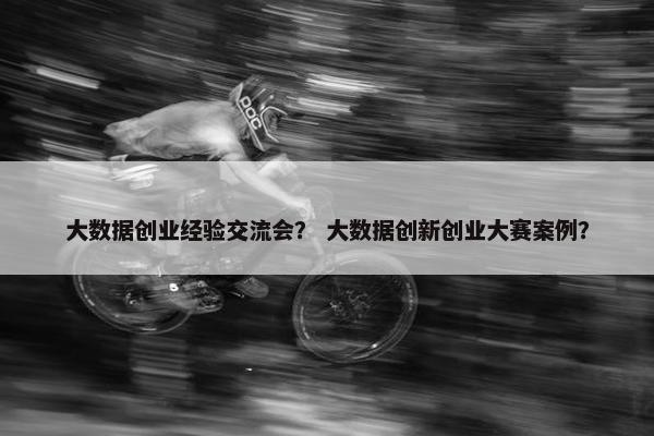 大数据创业经验交流会？ 大数据创新创业大赛案例？