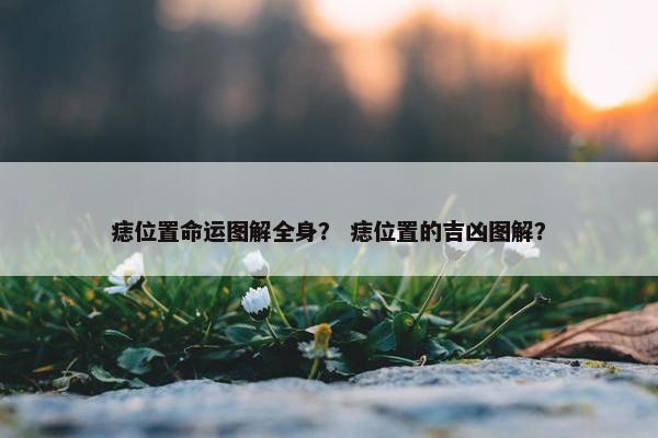痣位置命运图解全身？ 痣位置的吉凶图解？