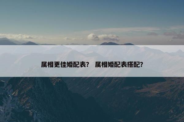 属相更佳婚配表？ 属相婚配表搭配？