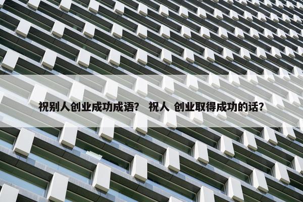 祝别人创业成功成语？ 祝人 创业取得成功的话？