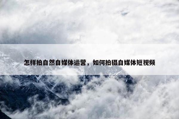 怎样拍自然自媒体运营，如何拍摄自媒体短视频