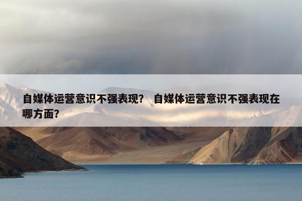 自媒体运营意识不强表现？ 自媒体运营意识不强表现在哪方面？