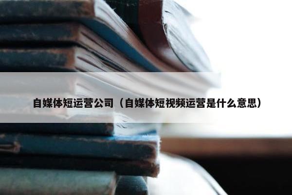 自媒体短运营公司（自媒体短视频运营是什么意思）