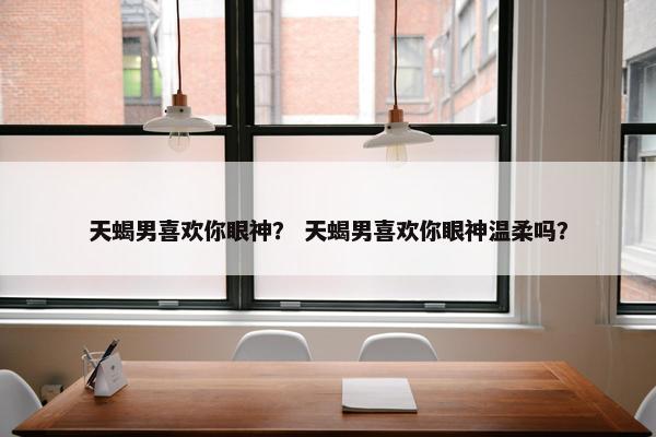 天蝎男喜欢你眼神？ 天蝎男喜欢你眼神温柔吗？