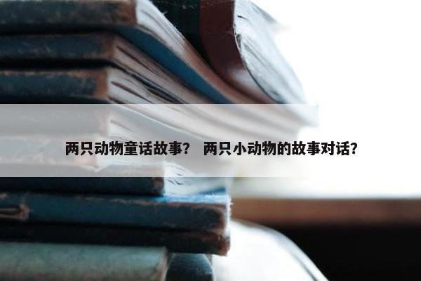 两只动物童话故事？ 两只小动物的故事对话？