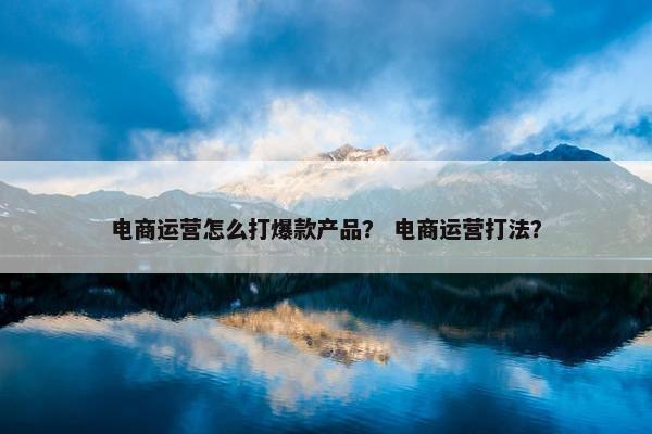 电商运营怎么打爆款产品？ 电商运营打法？