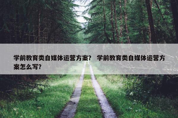 学前教育类自媒体运营方案？ 学前教育类自媒体运营方案怎么写？