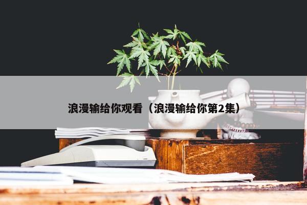 浪漫输给你观看（浪漫输给你第2集）