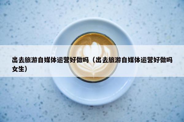 出去旅游自媒体运营好做吗（出去旅游自媒体运营好做吗女生）