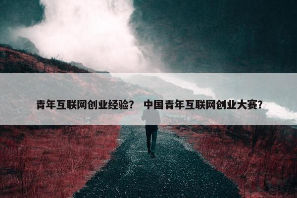 青年互联网创业经验？ 中国青年互联网创业大赛？