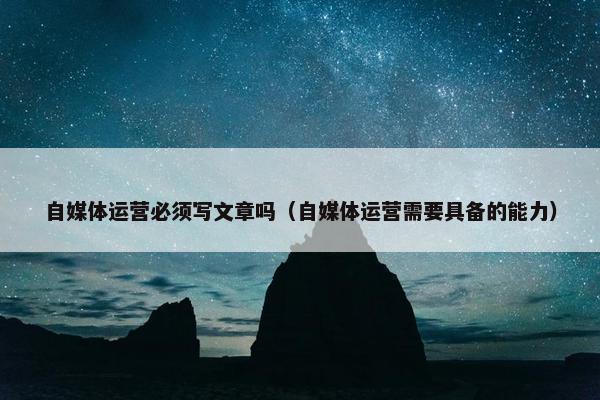 自媒体运营必须写文章吗（自媒体运营需要具备的能力）