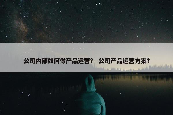 公司内部如何做产品运营？ 公司产品运营方案？
