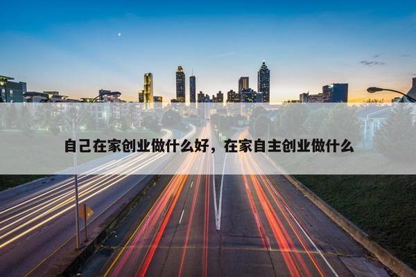 自己在家创业做什么好，在家自主创业做什么