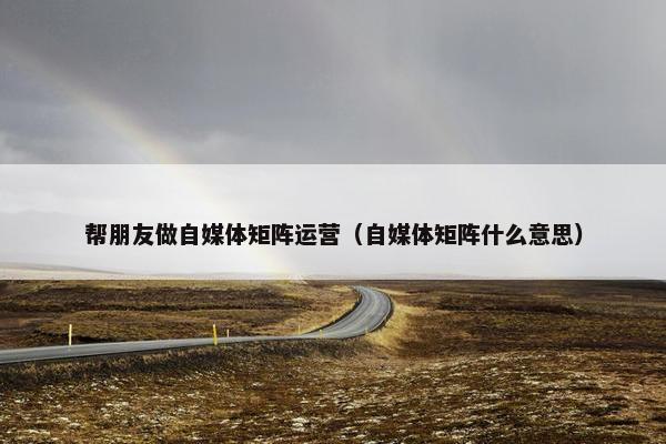 帮朋友做自媒体矩阵运营（自媒体矩阵什么意思）