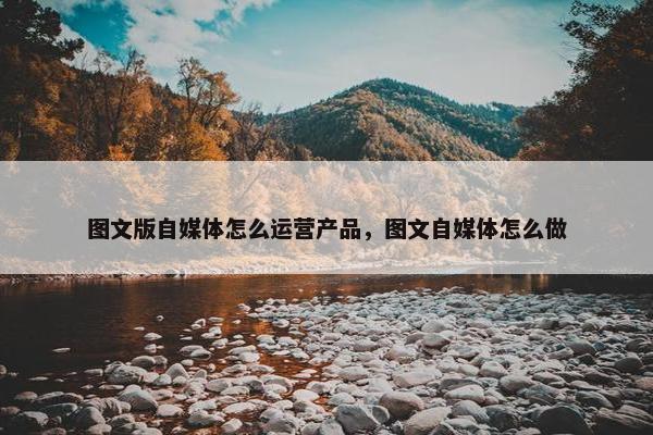 图文版自媒体怎么运营产品，图文自媒体怎么做