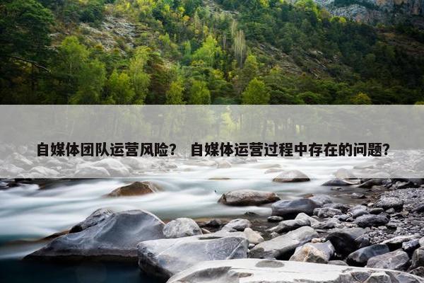 自媒体团队运营风险？ 自媒体运营过程中存在的问题？