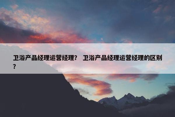 卫浴产品经理运营经理？ 卫浴产品经理运营经理的区别？