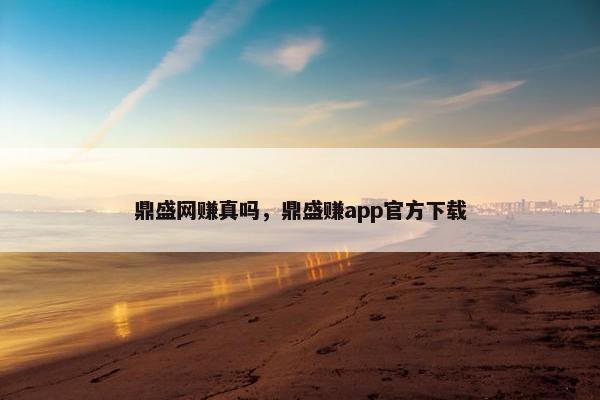 鼎盛网赚真吗，鼎盛赚app官方下载