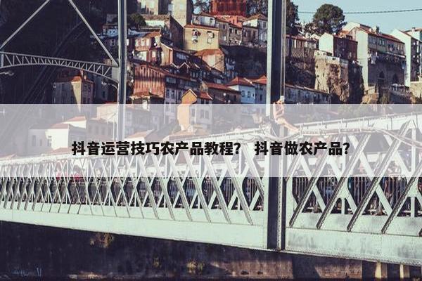 抖音运营技巧农产品教程？ 抖音做农产品？