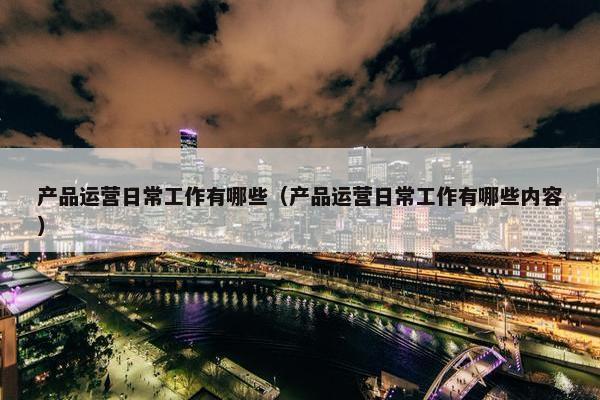 产品运营日常工作有哪些（产品运营日常工作有哪些内容）