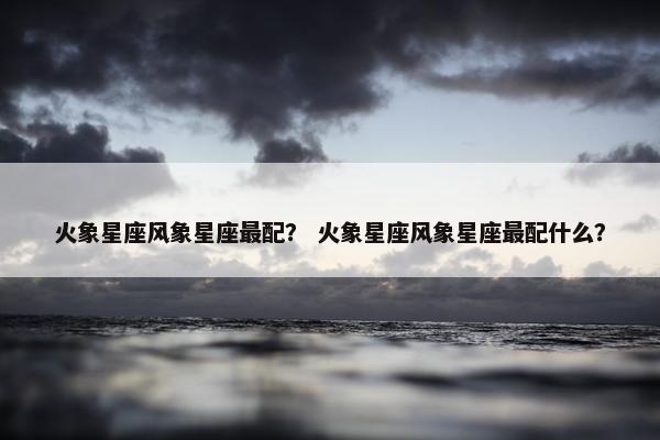 火象星座风象星座最配？ 火象星座风象星座最配什么？