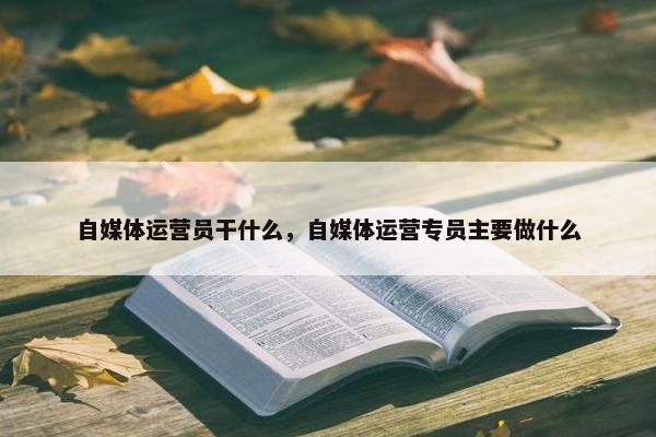 自媒体运营员干什么，自媒体运营专员主要做什么