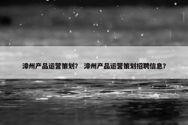 漳州产品运营策划？ 漳州产品运营策划招聘信息？