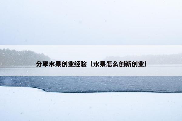 分享水果创业经验（水果怎么创新创业）