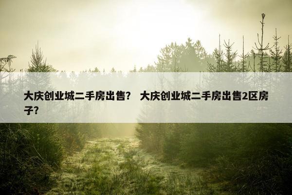 大庆创业城二手房出售？ 大庆创业城二手房出售2区房子？