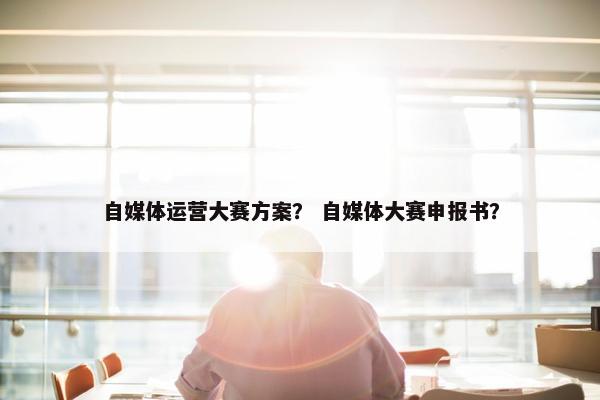 自媒体运营大赛方案？ 自媒体大赛申报书？