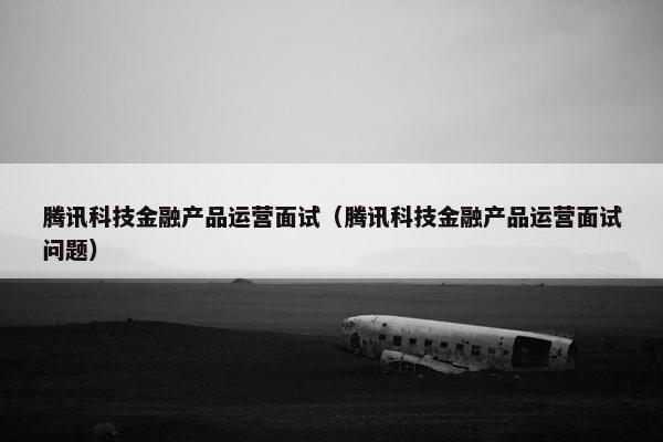 腾讯科技金融产品运营面试（腾讯科技金融产品运营面试问题）