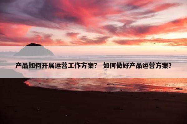 产品如何开展运营工作方案？ 如何做好产品运营方案？