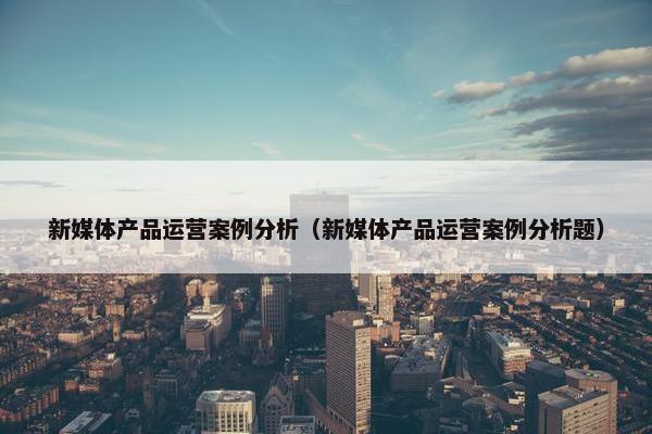 新媒体产品运营案例分析（新媒体产品运营案例分析题）