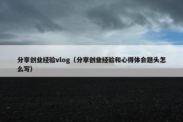 分享创业经验vlog（分享创业经验和心得体会题头怎么写）