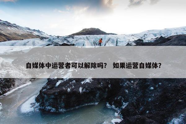 自媒体中运营者可以解除吗？ 如果运营自媒体？