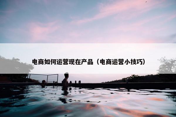 电商如何运营现在产品（电商运营小技巧）