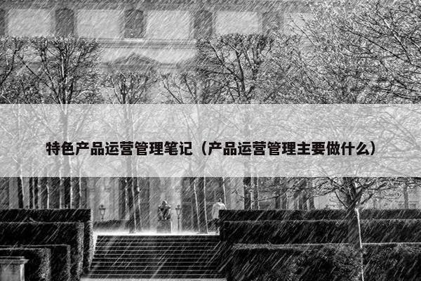 特色产品运营管理笔记（产品运营管理主要做什么）