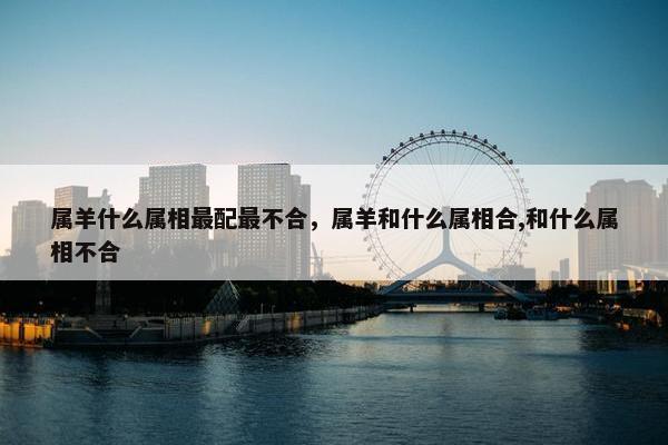 属羊什么属相最配最不合，属羊和什么属相合,和什么属相不合