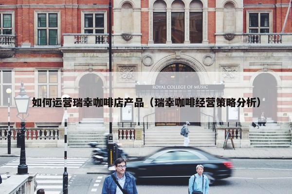 如何运营瑞幸咖啡店产品（瑞幸咖啡经营策略分析）