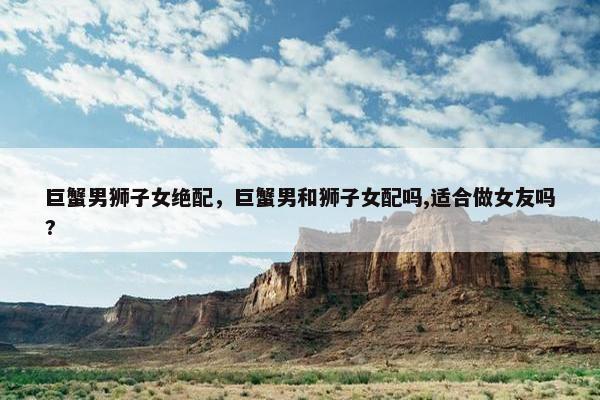 巨蟹男狮子女绝配，巨蟹男和狮子女配吗,适合做女友吗?