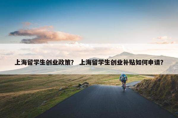 上海留学生创业政策? 上海留学生创业补贴如何申请?