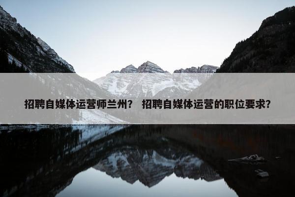 招聘自媒体运营师兰州？ 招聘自媒体运营的职位要求？