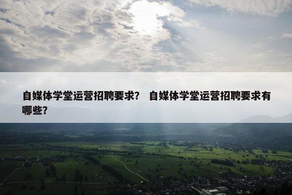 自媒体学堂运营招聘要求？ 自媒体学堂运营招聘要求有哪些？