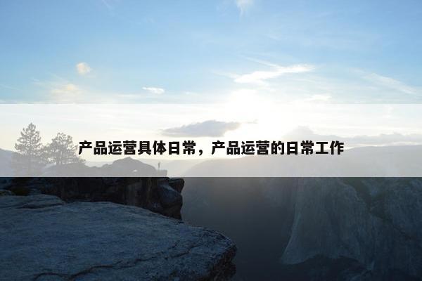 产品运营具体日常，产品运营的日常工作
